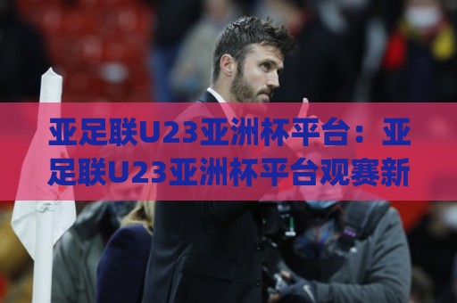 亚足联U23亚洲杯平台：亚足联U23亚洲杯平台观赛新体验+年轻球员成长舞台，亚足联U23亚洲杯平台如何重塑亚洲足球未来格局？🌸最全手机信誉押球网水位精彩片段流畅代理1080P官网