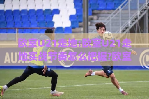 欧室U21走地:欧室U21走地实战节奏怎么把握?欧室U21走地场景化预判与临场调整思路🌸今晚靠谱最火让球网直播指南蓝光低水无需注册观看