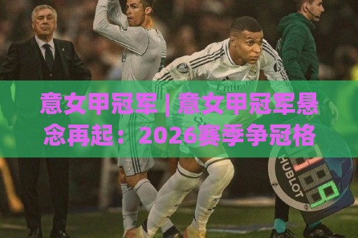 意女甲冠军 | 意女甲冠军悬念再起：2026赛季争冠格局与关键变量全梳理🌸线上十大最稳投球站网站新用户免费无延迟4K俱乐部