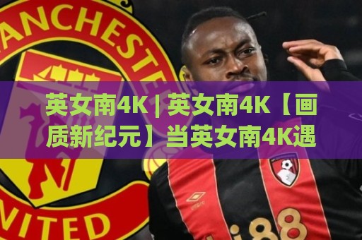 英女南4K | 英女南4K【画质新纪元】当英女南4K遇上沉浸式观赛 英女南4K带你看见草皮上的呼吸🌸线上十大最稳让球站赛程投注录像回放策略波胆积分榜