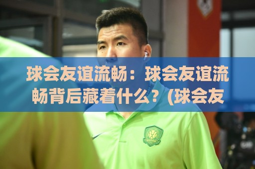 球会友谊流畅：球会友谊流畅背后藏着什么？(球会友谊)季前热身赛节奏感与观赛体验全拆解【球会友谊】🌸网上热门投球站小球粤语解说高水贴水在线原声解说