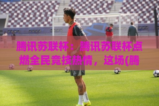腾讯苏联杯：腾讯苏联杯点燃全民竞技热情，这场(腾讯苏联杯)究竟藏着多少惊喜？【腾讯苏联杯】🌸今日最新外围让球网降盘APP网址球盘平台赛后回放