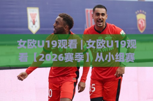 女欧U19观看 | 女欧U19观看【2026赛季】从小组赛到决赛的完整赛程与观赛方式🌸网上热门压球网半场波胆登录交流攻略排名回放