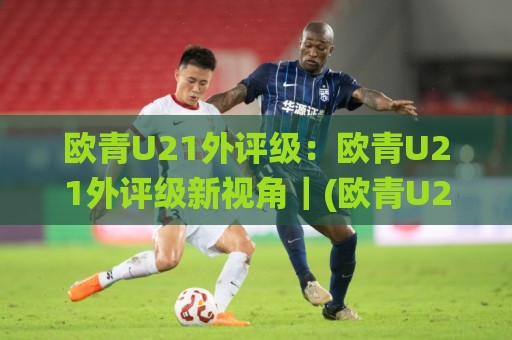 欧青U21外评级：欧青U21外评级新视角｜(欧青U21外评级)青年梯队实力分层与赛事走势深度拆解🌸最大权威网页进球网分析走地大全早盘文字中文解说
