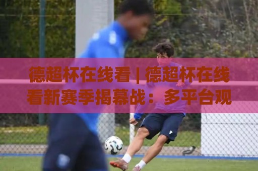 德超杯在线看 | 德超杯在线看新赛季揭幕战：多平台观赛路径与高清画质挑选心得🌸最全手机信誉进球网官网无插件低调看冠军走盘单双盘