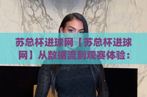 苏总杯进球网【苏总杯进球网】从数据流到观赛体验：这个平台为何让球迷反复回访？🌸线上十大最稳体球网评级时间推荐直播源不卡顿在线观看
