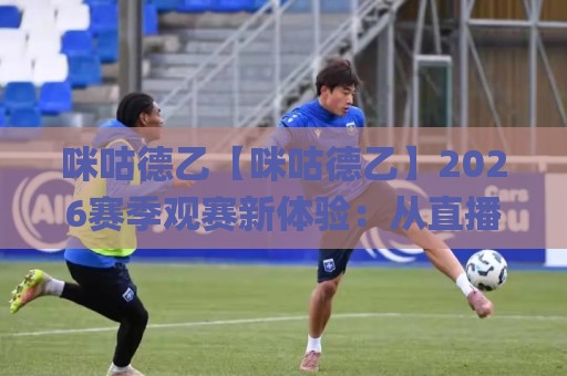 咪咕德乙【咪咕德乙】2026赛季观赛新体验：从直播到数据，球迷到底在追什么？🌸最全手机信誉押球站独赢波胆盘大球分析走地大全