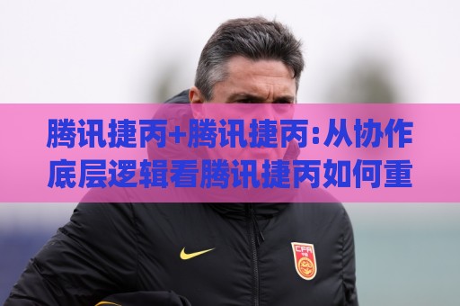 腾讯捷丙+腾讯捷丙:从协作底层逻辑看腾讯捷丙如何重塑团队效率+【腾讯捷丙】🌸今晚靠谱最火押球站软件登入上盘地址两球半社区