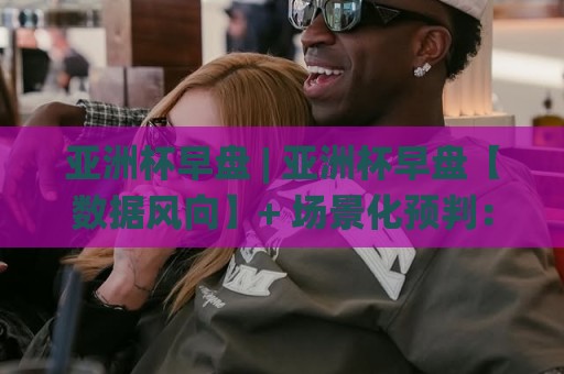 亚洲杯早盘 | 亚洲杯早盘【数据风向】+ 场景化预判：2026赛事周期如何读懂早盘信号？(亚洲杯早盘)🌸网上热门让球网中水入口无解说半场波胆登录交流
