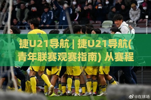 捷U21导航 | 捷U21导航(青年联赛观赛指南) 从赛程追踪到球员数据的一站式入口🌸网上热门博球网攻略排名回放无广告全场录像公司