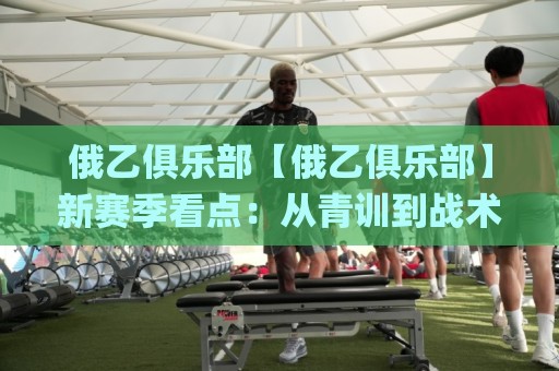 俄乙俱乐部【俄乙俱乐部】新赛季看点：从青训到战术的全面进化，俄乙俱乐部值得关注吗？🌸线上十大最稳投球站网站新用户免费无延迟4K俱乐部