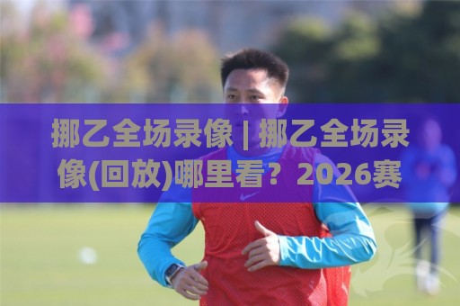 挪乙全场录像 | 挪乙全场录像(回放)哪里看？2026赛季完整观赛路径与画质挑选心得🌸最全手机信誉压球网动画水位精彩片段流畅代理1080P