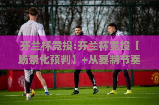 芬兰杯竞投:芬兰杯竞投【场景化预判】+从赛制节奏到临场变量,芬兰杯竞投的实战拆解🌸今晚靠谱最火比球网高清技巧预选竞投论坛720P