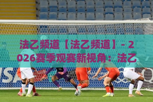 法乙频道【法乙频道】- 2026赛季观赛新视角：法乙频道里那些值得留意的升级故事与直播体验🌸今晚靠谱最火压球站集锦软件登入上盘地址两球半