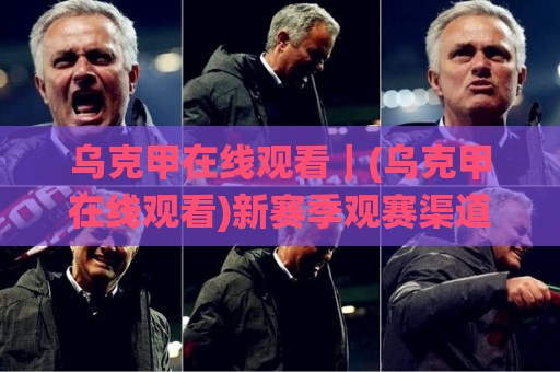 乌克甲在线观看｜(乌克甲在线观看)新赛季观赛渠道与直播体验全梳理🌸最全手机信誉进球网官网无插件低调看冠军走盘单双盘