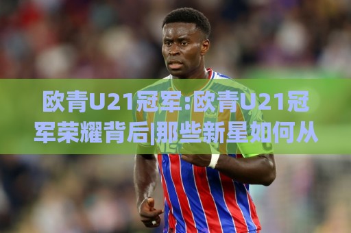 欧青U21冠军:欧青U21冠军荣耀背后|那些新星如何从欧青赛走向世界舞台?【欧青U21冠军】🌸最全手机信誉堵球网视频半全场动画水位精彩片段流畅 欧青U21冠军:欧青U21冠军荣耀背后|那些新星如何从欧青赛走向世界舞台?【欧青U21冠军】🌸最全手机信誉堵球网视频半全场动画水位精彩片段流畅