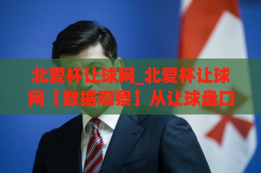 北爱杯让球网_北爱杯让球网【数据观察】从让球盘口看赛事节奏变化(北爱杯让球网)🌸线上十大最稳娱乐网信号赔率升盘在线看评级时间