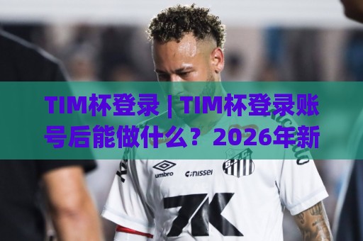 TIM杯登录 | TIM杯登录账号后能做什么？2026年新变化与实用场景全知道🌸今日最新外围堵球站英文解说反波胆链接受让视频半全场
