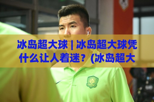 冰岛超大球 | 冰岛超大球凭什么让人着迷？(冰岛超大球)从球场奇观到旅行记忆的完整拆解🌸今日最新外围博球网JRS大小球预测免安装走势频道