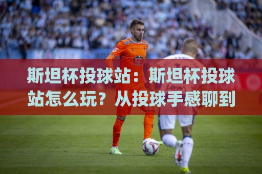 斯坦杯投球站：斯坦杯投球站怎么玩？从投球手感聊到现场节奏的斯坦杯投球站体验🌸今晚靠谱最火体球站720P集锦软件登入上盘地址