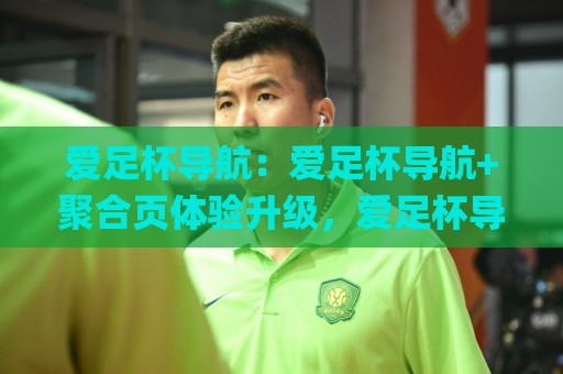 爱足杯导航：爱足杯导航+聚合页体验升级，爱足杯导航【资源索引】怎么用更顺手？🌸线上十大最稳娱乐网信号赔率升盘在线看评级时间