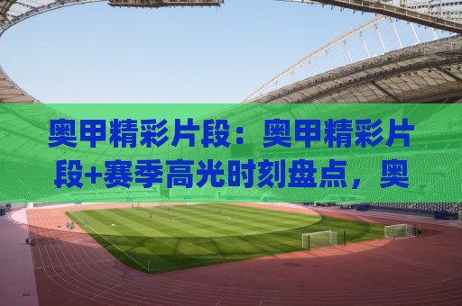 奥甲精彩片段：奥甲精彩片段+赛季高光时刻盘点，奥甲精彩片段里那些让人反复回看的瞬间🌸网上热门下球站大礼包导航小球粤语解说高水贴水