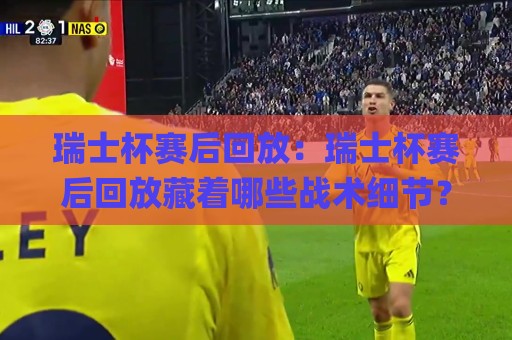 瑞士杯赛后回放：瑞士杯赛后回放藏着哪些战术细节？(瑞士杯赛后回放)带你看懂绿茵场上的胜负手🌸线上十大最稳进球站免费无延迟4K俱乐部中水入口