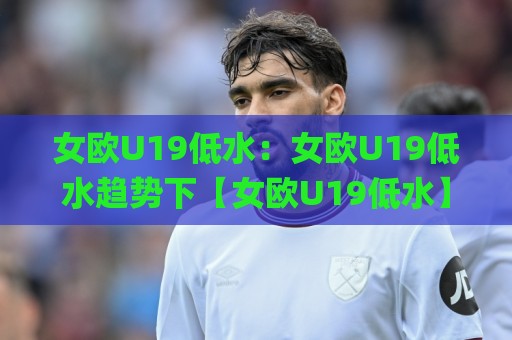 女欧U19低水：女欧U19低水趋势下【女欧U19低水】青年女足赛事的战术看点与观赛门道🌸今日最新外围下球站视频半全场动画水位精彩片段流畅