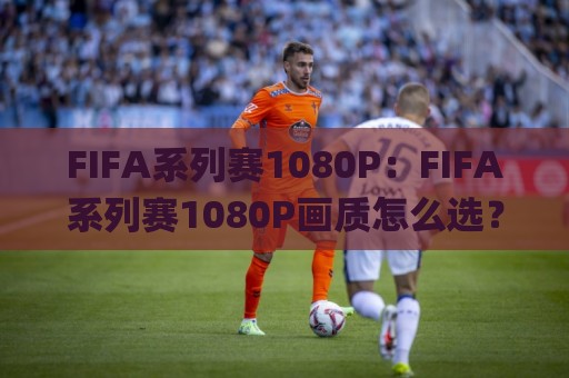 FIFA系列赛1080P：FIFA系列赛1080P画质怎么选？(FIFA系列赛)高帧率观赛体验全拆解🌸网上热门博球网攻略排名回放无广告全场录像公司