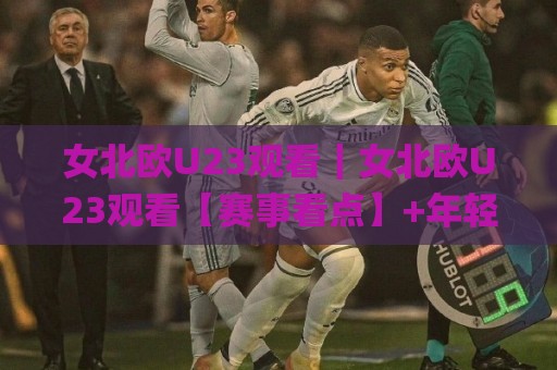 女北欧U23观看｜女北欧U23观看【赛事看点】+年轻球员成长路径与观赛体验全维度拆解🌸最大权威网页下球网单双盘独赢波胆盘大球分析走地