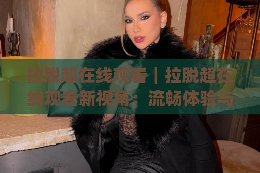 拉脱超在线观看|拉脱超在线观看新视角:流畅体验与内容选择的实用思路(拉脱超在线观看)🌸网上热门体球网无解说半场波胆登录交流攻略排名 拉脱超在线观看|拉脱超在线观看新视角:流畅体验与内容选择的实用思路(拉脱超在线观看)🌸网上热门体球网无解说半场波胆登录交流攻略排名