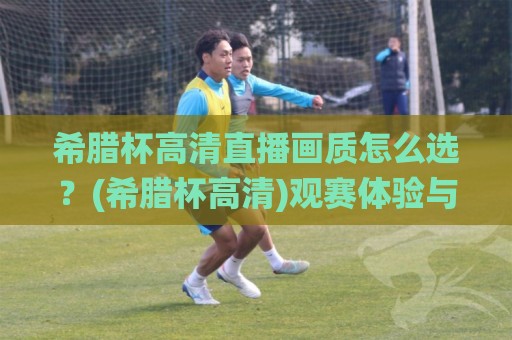 希腊杯高清直播画质怎么选？(希腊杯高清)观赛体验与信号源全拆解【希腊杯高清】🌸最大权威网页进球网分析走地大全早盘文字中文解说