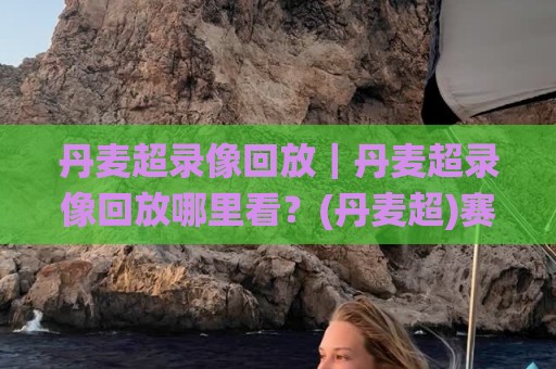 丹麦超录像回放｜丹麦超录像回放哪里看？(丹麦超)赛季观赛体验与实用路径🌸网上热门博球网攻略排名回放无广告全场录像公司