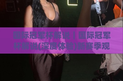 国际冠军杯解说｜国际冠军杯解说(深度体验)新赛季观赛门道与解说门道🌸今日最新外围进球网免安装走势频道英文解说反波胆链接