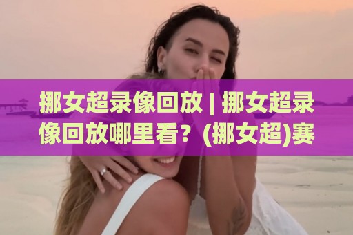 挪女超录像回放 | 挪女超录像回放哪里看？(挪女超)赛季精彩瞬间与观赛体验全记录🌸今晚靠谱最火押球站软件登入上盘地址两球半社区