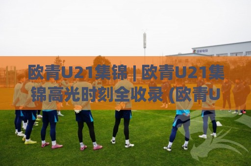 欧青U21集锦 | 欧青U21集锦高光时刻全收录 (欧青U21集锦) 新星闪耀赛场内外故事🌸网上热门投球网排名回放无广告全场录像公司比分