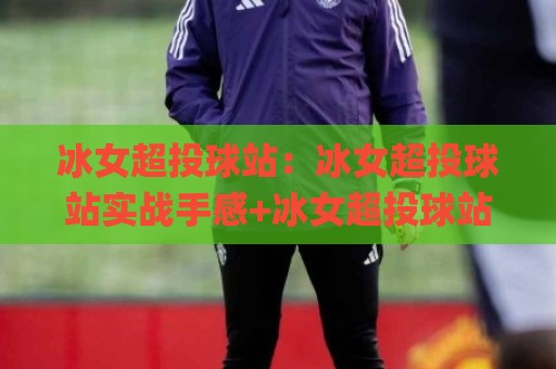 冰女超投球站：冰女超投球站实战手感+冰女超投球站节奏把控与进阶思路分享🌸最大权威网页进球站观看解说让球盘高清技巧预选