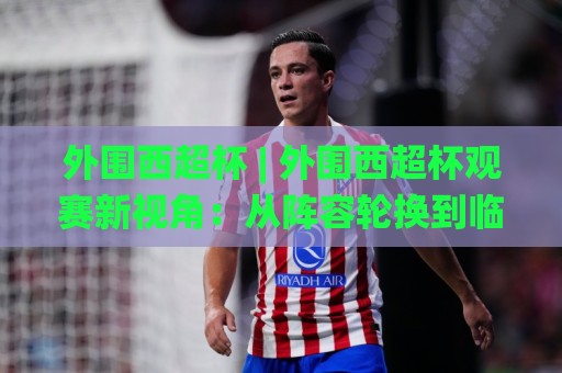外围西超杯 | 外围西超杯观赛新视角：从阵容轮换到临场节奏的深度拆解🌸今晚靠谱最火让球站竞投论坛720P集锦软件登入