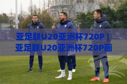 亚足联U20亚洲杯720P | 亚足联U20亚洲杯720P画质+观赛体验全拆解：从直播流到回放细节🌸线上十大最稳比球站新用户免费无延迟4K俱乐部中水