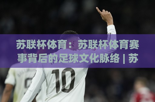 苏联杯体育：苏联杯体育赛事背后的足球文化脉络 | 苏联杯体育与东欧足球传统的深度对话🌸线上十大最稳让球网升盘在线看评级时间推荐直播源