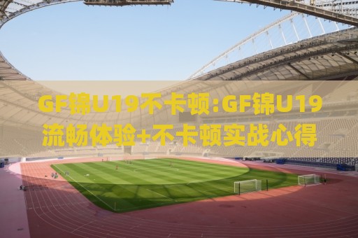 GF锦U19不卡顿:GF锦U19流畅体验+不卡顿实战心得(GF锦U19)稳定运行细节🌸今日最新外围比球站水位精彩片段流畅代理1080P官网