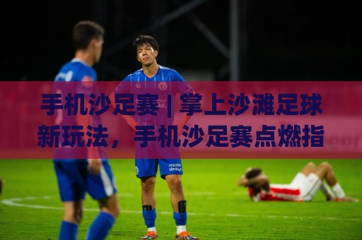 手机沙足赛 | 掌上沙滩足球新玩法，手机沙足赛点燃指尖竞技热潮🌸线上十大最稳体球站录像回放策略波胆积分榜超清网站