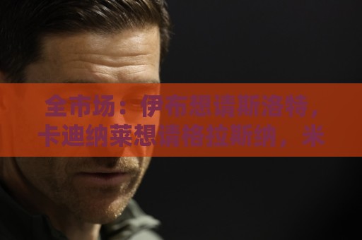 全市场：伊布想请斯洛特，卡迪纳莱想请格拉斯纳，米兰选帅陷僵局
