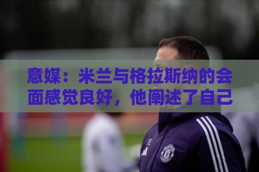 意媒：米兰与格拉斯纳的会面感觉良好，他阐述了自己对米兰的设想