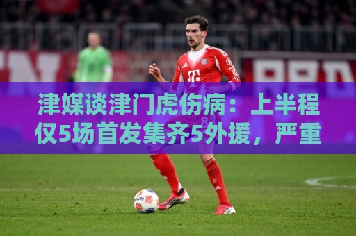 津媒谈津门虎伤病:上半程仅5场首发集齐5外援,严重拖累磨合 津媒谈津门虎伤病:上半程仅5场首发集齐5外援,严重拖累磨合