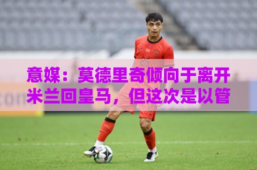 意媒:莫德里奇倾向于离开米兰回皇马,但这次是以管理层身份回归 意媒:莫德里奇倾向于离开米兰回皇马,但这次是以管理层身份回归
