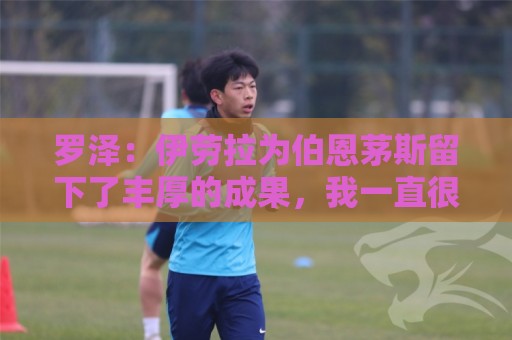 罗泽：伊劳拉为伯恩茅斯留下了丰厚的成果，我一直很敬佩他