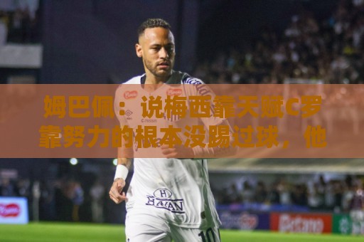 姆巴佩：说梅西靠天赋C罗靠努力的根本没踢过球，他们完全不同