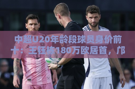 中超U20年龄段球员身价前十：王钰栋180万欧居首，邝兆镭在榜