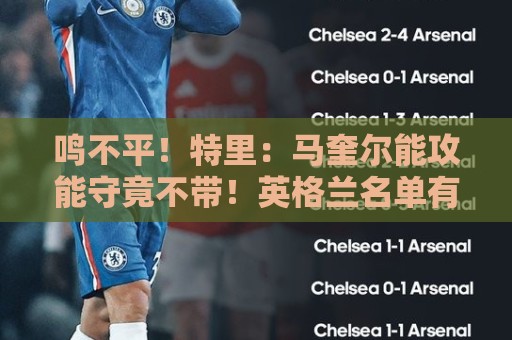 鸣不平！特里：马奎尔能攻能守竟不带！英格兰名单有11人不该入选